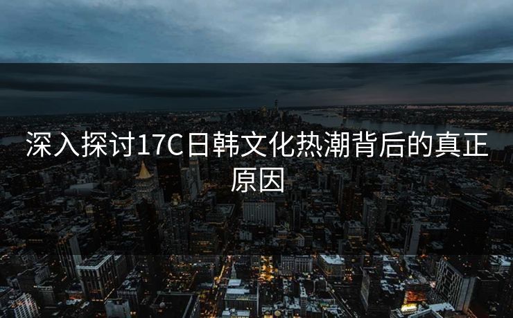 深入探讨17C日韩文化热潮背后的真正原因
