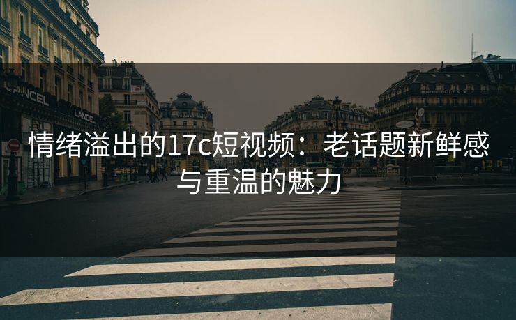 情绪溢出的17c短视频：老话题新鲜感与重温的魅力