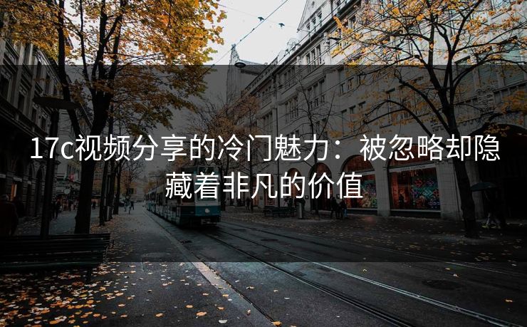 17c视频分享的冷门魅力：被忽略却隐藏着非凡的价值