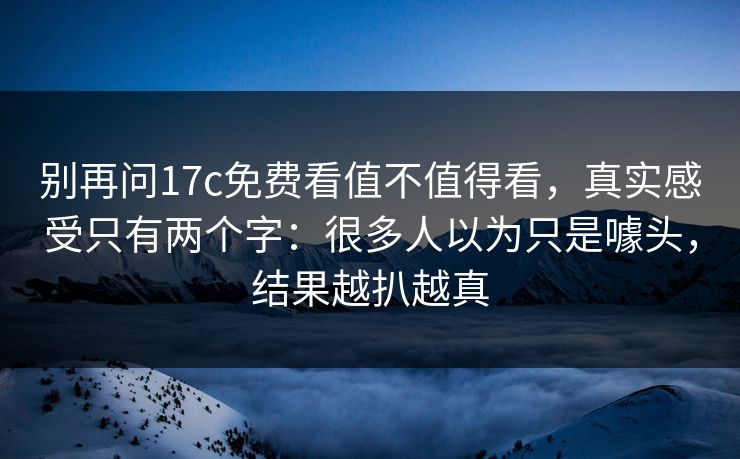 别再问17c免费看值不值得看，真实感受只有两个字：很多人以为只是噱头，结果越扒越真