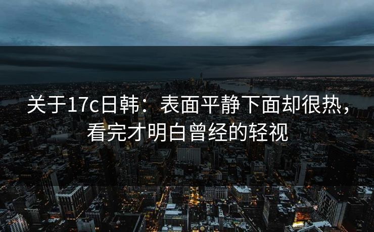 关于17c日韩：表面平静下面却很热，看完才明白曾经的轻视