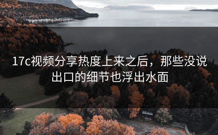 17c视频分享热度上来之后，那些没说出口的细节也浮出水面
