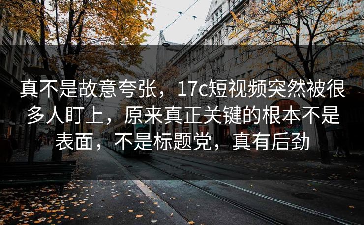 真不是故意夸张，17c短视频突然被很多人盯上，原来真正关键的根本不是表面，不是标题党，真有后劲