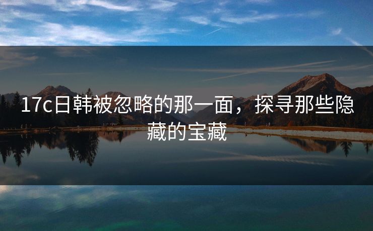 17c日韩被忽略的那一面，探寻那些隐藏的宝藏
