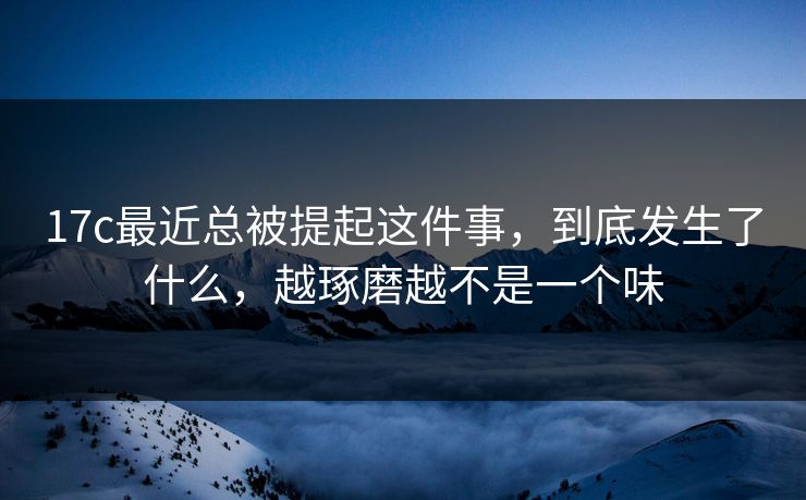 17c最近总被提起这件事，到底发生了什么，越琢磨越不是一个味
