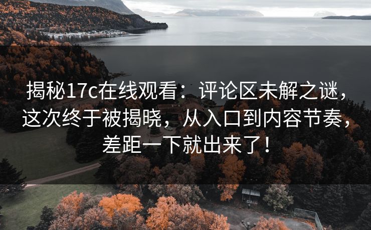 揭秘17c在线观看：评论区未解之谜，这次终于被揭晓，从入口到内容节奏，差距一下就出来了！