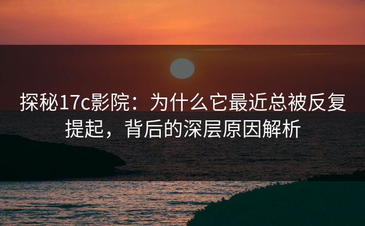 探秘17c影院：为什么它最近总被反复提起，背后的深层原因解析