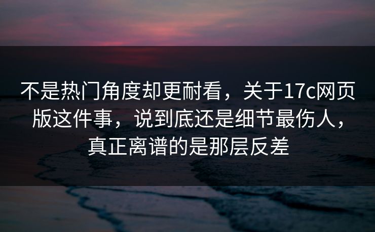 不是热门角度却更耐看，关于17c网页版这件事，说到底还是细节最伤人，真正离谱的是那层反差