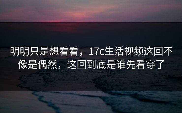 明明只是想看看，17c生活视频这回不像是偶然，这回到底是谁先看穿了