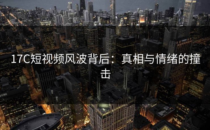 17C短视频风波背后：真相与情绪的撞击