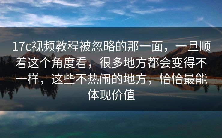 17c视频教程被忽略的那一面，一旦顺着这个角度看，很多地方都会变得不一样，这些不热闹的地方，恰恰最能体现价值