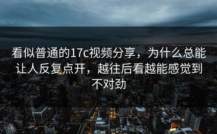 看似普通的17c视频分享，为什么总能让人反复点开，越往后看越能感觉到不对劲