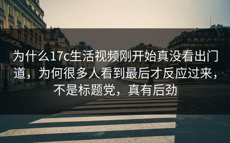 为什么17c生活视频刚开始真没看出门道，为何很多人看到最后才反应过来，不是标题党，真有后劲