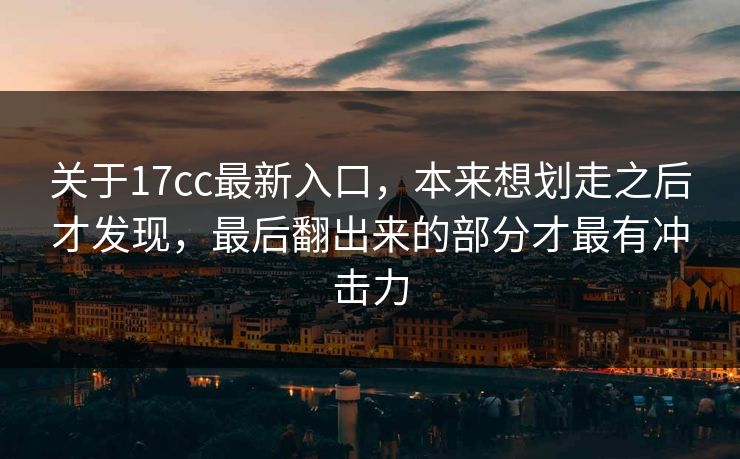 关于17cc最新入口，本来想划走之后才发现，最后翻出来的部分才最有冲击力