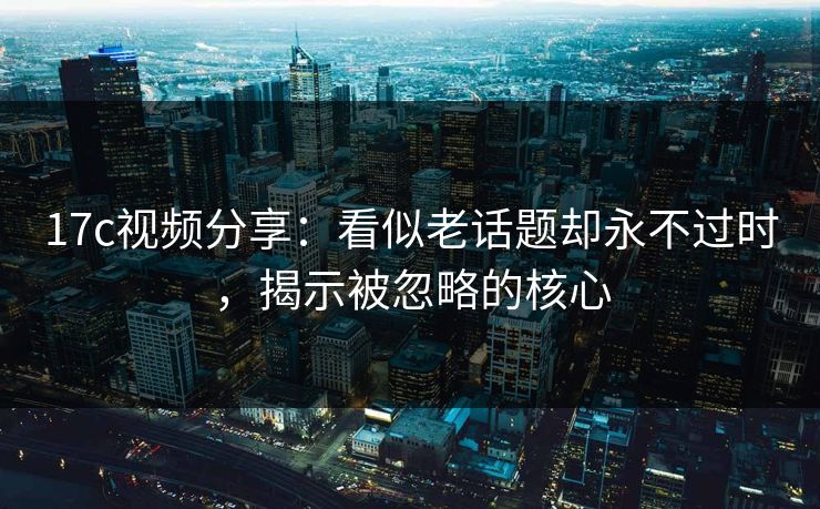 17c视频分享：看似老话题却永不过时，揭示被忽略的核心