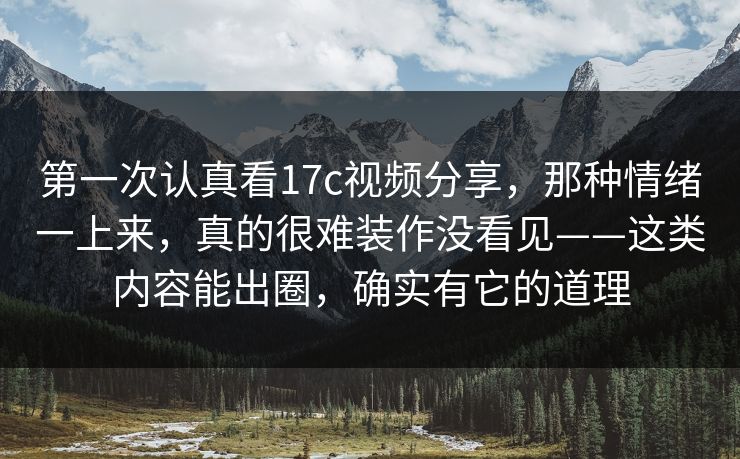 第一次认真看17c视频分享，那种情绪一上来，真的很难装作没看见——这类内容能出圈，确实有它的道理