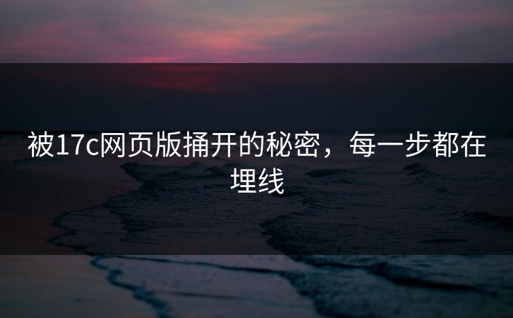 被17c网页版捅开的秘密，每一步都在埋线