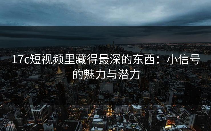 17c短视频里藏得最深的东西：小信号的魅力与潜力