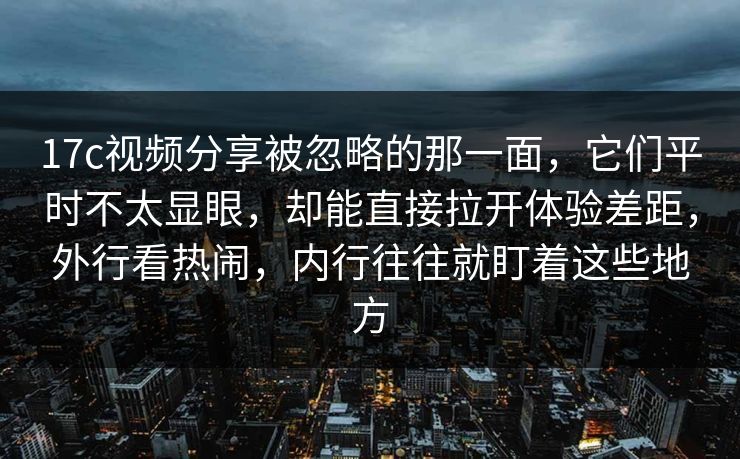 17c视频分享被忽略的那一面，它们平时不太显眼，却能直接拉开体验差距，外行看热闹，内行往往就盯着这些地方