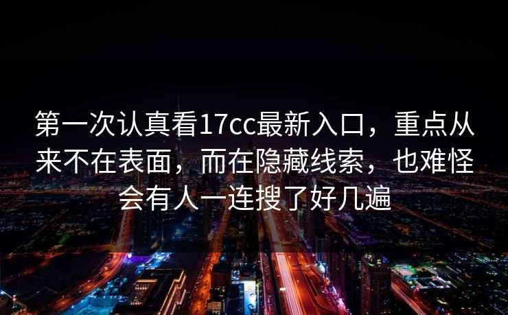 第一次认真看17cc最新入口，重点从来不在表面，而在隐藏线索，也难怪会有人一连搜了好几遍
