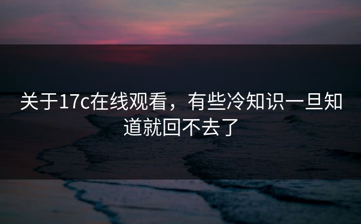 关于17c在线观看，有些冷知识一旦知道就回不去了