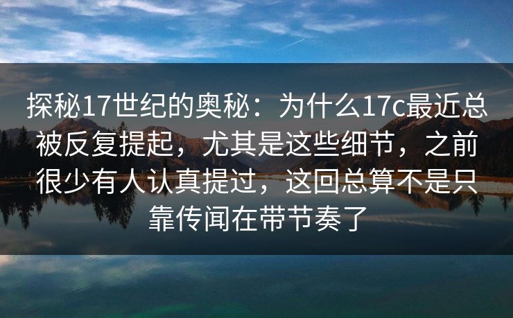 探秘17世纪的奥秘：为什么17c最近总被反复提起，尤其是这些细节，之前很少有人认真提过，这回总算不是只靠传闻在带节奏了