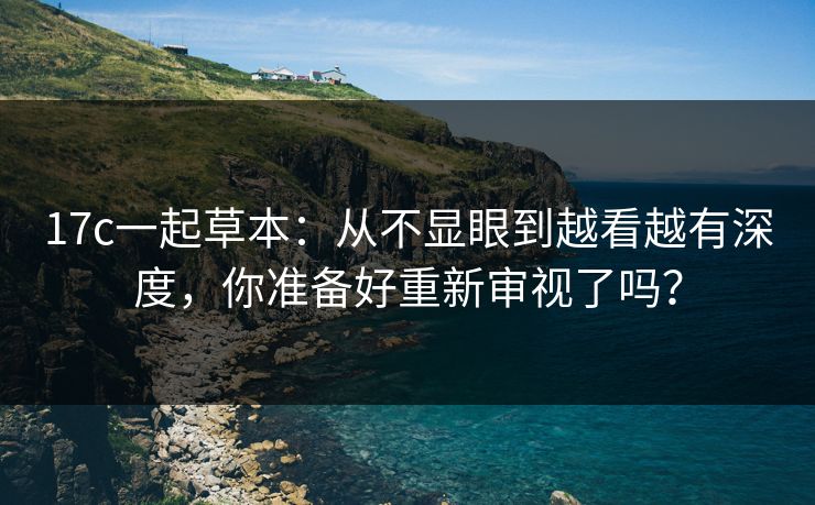 17c一起草本：从不显眼到越看越有深度，你准备好重新审视了吗？