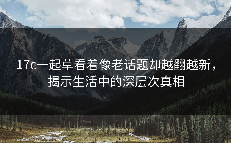 17c一起草看着像老话题却越翻越新，揭示生活中的深层次真相