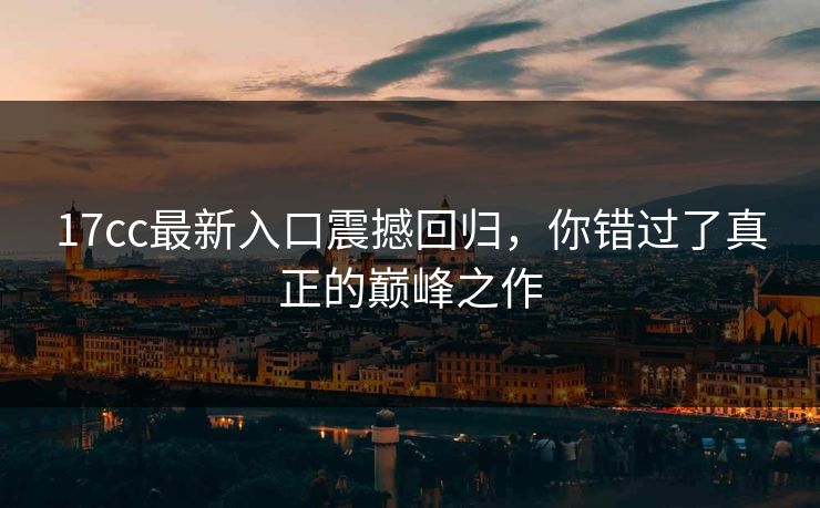 17cc最新入口震撼回归，你错过了真正的巅峰之作