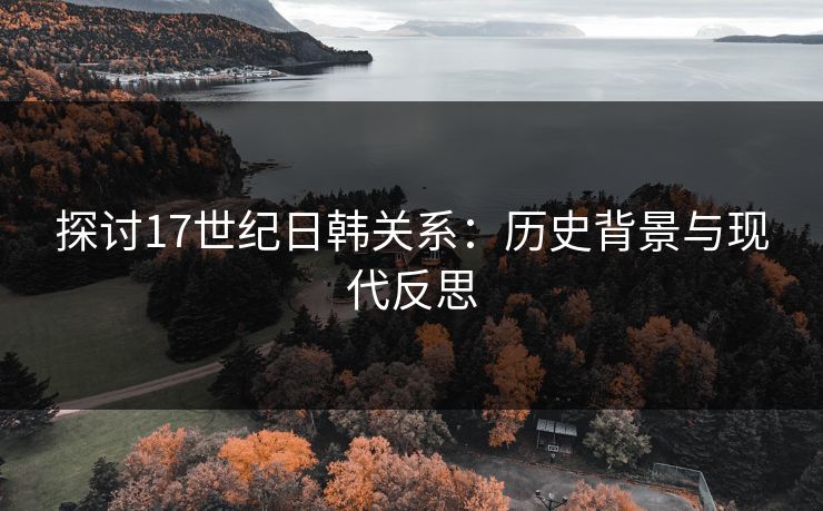探讨17世纪日韩关系:历史背景与现代反思 探讨17世纪日韩关系:历史背景与现代反思