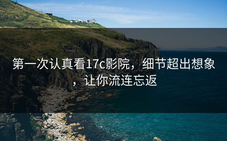 第一次认真看17c影院，细节超出想象，让你流连忘返