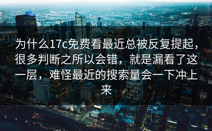 为什么17c免费看最近总被反复提起，很多判断之所以会错，就是漏看了这一层，难怪最近的搜索量会一下冲上来