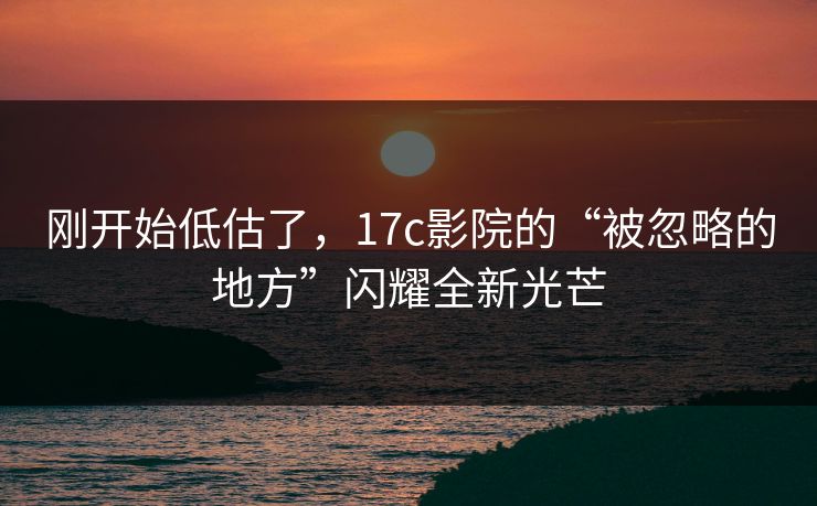 刚开始低估了，17c影院的“被忽略的地方”闪耀全新光芒