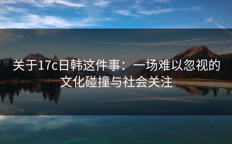 关于17c日韩这件事：一场难以忽视的文化碰撞与社会关注