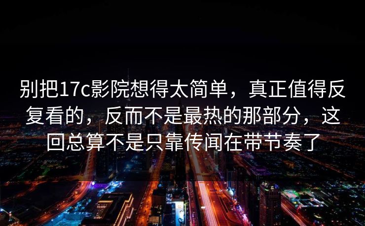 别把17c影院想得太简单，真正值得反复看的，反而不是最热的那部分，这回总算不是只靠传闻在带节奏了