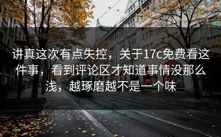 讲真这次有点失控，关于17c免费看这件事，看到评论区才知道事情没那么浅，越琢磨越不是一个味