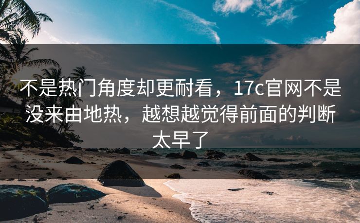 不是热门角度却更耐看，17c官网不是没来由地热，越想越觉得前面的判断太早了