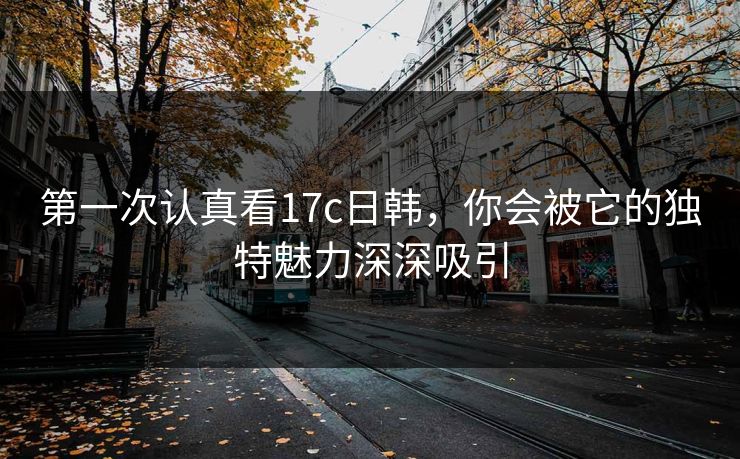 第一次认真看17c日韩，你会被它的独特魅力深深吸引