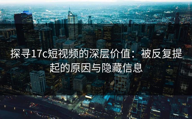 探寻17c短视频的深层价值：被反复提起的原因与隐藏信息