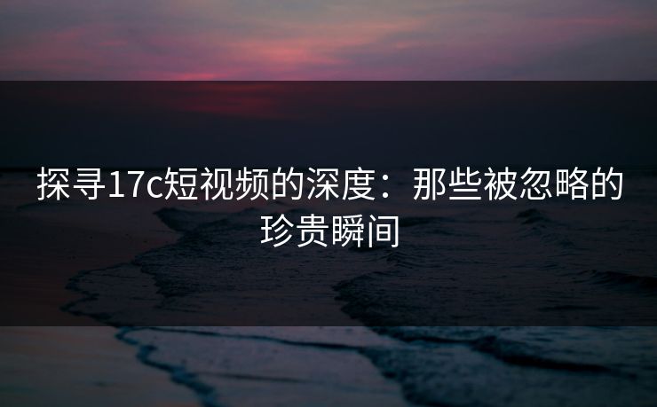 探寻17c短视频的深度：那些被忽略的珍贵瞬间