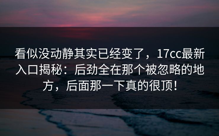 看似没动静其实已经变了，17cc最新入口揭秘：后劲全在那个被忽略的地方，后面那一下真的很顶！