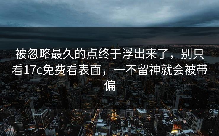 被忽略最久的点终于浮出来了，别只看17c免费看表面，一不留神就会被带偏