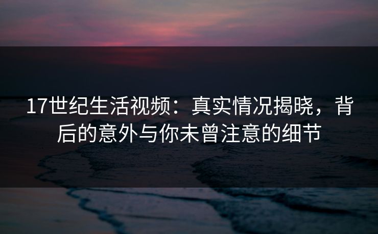 17世纪生活视频：真实情况揭晓，背后的意外与你未曾注意的细节