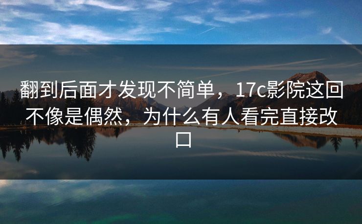翻到后面才发现不简单，17c影院这回不像是偶然，为什么有人看完直接改口
