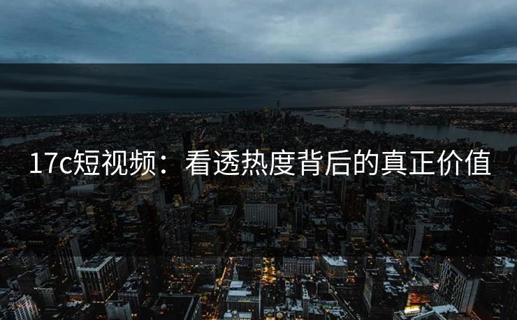 17c短视频：看透热度背后的真正价值