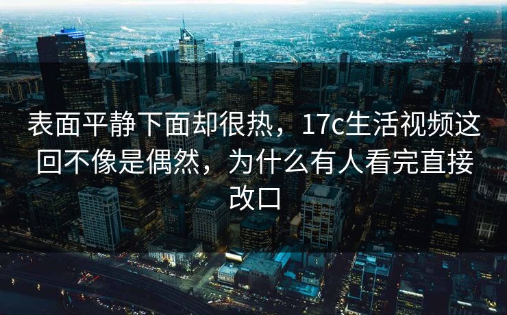 表面平静下面却很热，17c生活视频这回不像是偶然，为什么有人看完直接改口