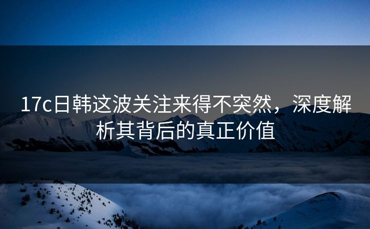 17c日韩这波关注来得不突然，深度解析其背后的真正价值