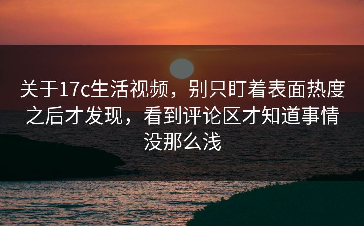 关于17c生活视频，别只盯着表面热度之后才发现，看到评论区才知道事情没那么浅