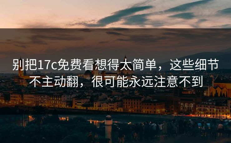 别把17c免费看想得太简单，这些细节不主动翻，很可能永远注意不到