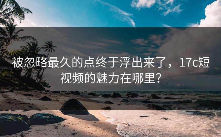被忽略最久的点终于浮出来了，17c短视频的魅力在哪里？